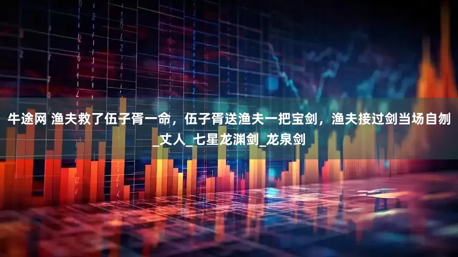 牛途网 渔夫救了伍子胥一命，伍子胥送渔夫一把宝剑，渔夫接过剑当场自刎_丈人_七星龙渊剑_龙泉剑