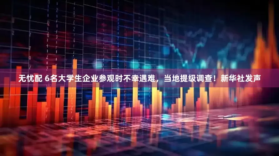 无忧配 6名大学生企业参观时不幸遇难，当地提级调查！新华社发声