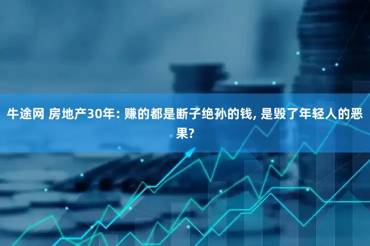 牛途网 房地产30年: 赚的都是断子绝孙的钱, 是毁了年轻人的恶果?